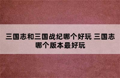 三国志和三国战纪哪个好玩 三国志哪个版本最好玩